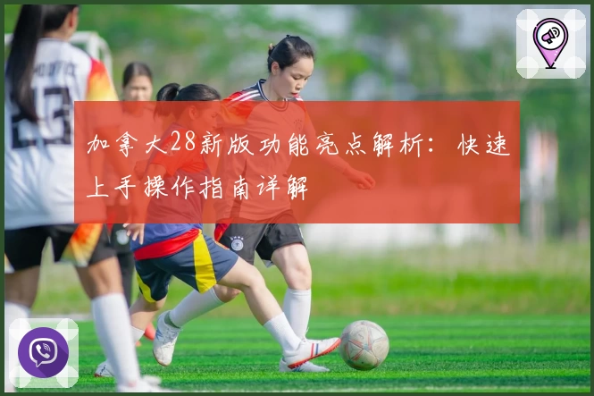 加拿大28新版功能亮点解析：快速上手操作指南详解